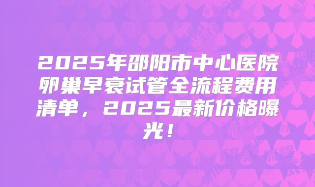2025年邵阳市中心医院卵巢早衰试管全流程费用清单，2025最新价格曝光！