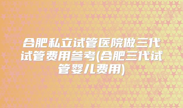 合肥私立试管医院做三代试管费用参考(合肥三代试管婴儿费用)