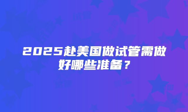 2025赴美国做试管需做好哪些准备？