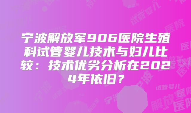 宁波解放军906医院生殖科试管婴儿技术与妇儿比较:技术优劣分析在2024年依旧?