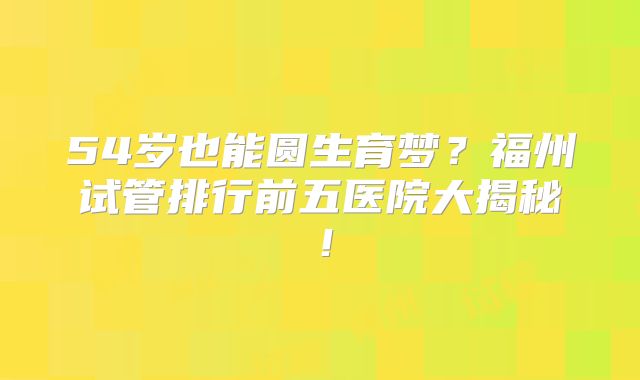 54岁也能圆生育梦？福州试管排行前五医院大揭秘！
