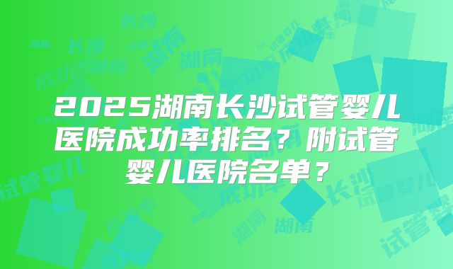 2025湖南长沙试管婴儿医院成功率排名?附试管婴儿医院名单?