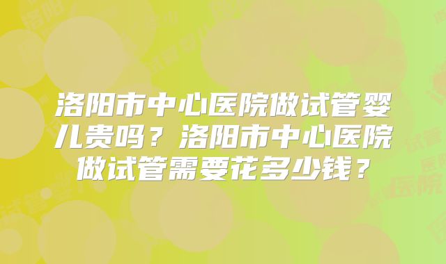洛阳市中心医院做试管婴儿贵吗?洛阳市中心医院做试管需要花多少钱?