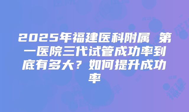 2025年福建医科附属 第一医院三代试管成功率到底有多大？如何提升成功率