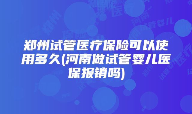 郑州试管医疗保险可以使用多久(河南做试管婴儿医保报销吗)