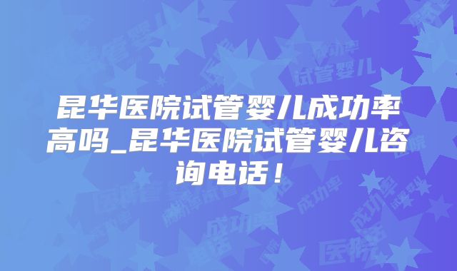 昆华医院试管婴儿成功率高吗_昆华医院试管婴儿咨询电话！