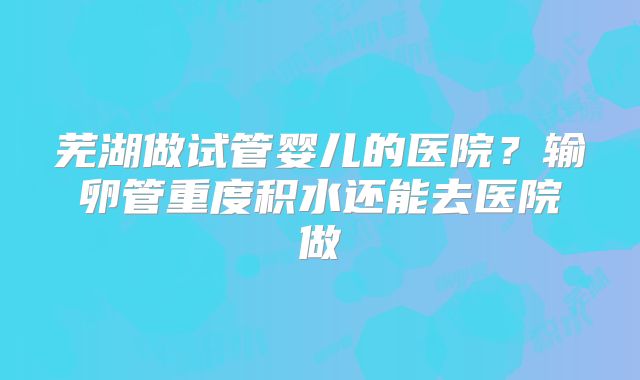 芜湖做试管婴儿的医院?输卵管重度积水还能去医院做