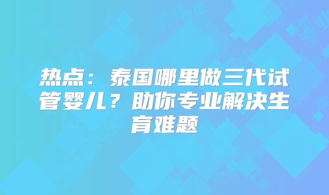 热点：泰国哪里做三代试管婴儿？助你专业解决生育难题