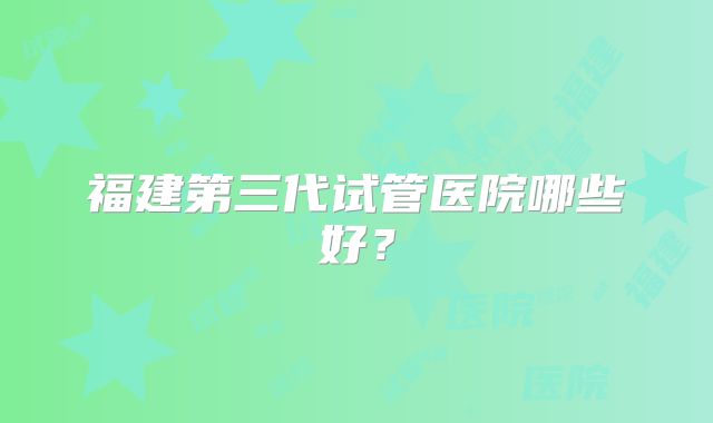 福建第三代试管医院哪些好？