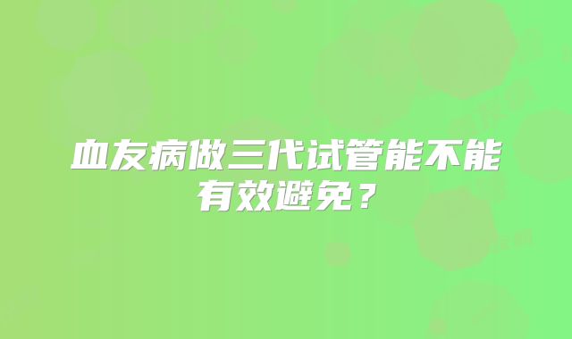 血友病做三代试管能不能有效避免？
