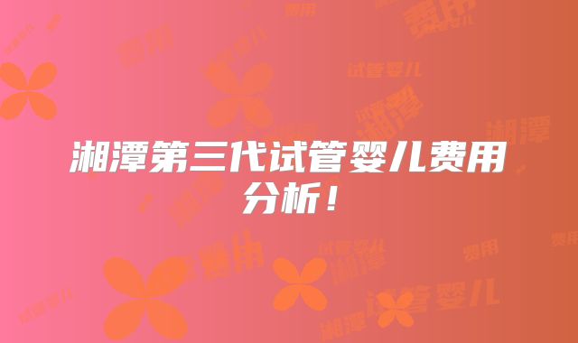 湘潭第三代试管婴儿费用分析!