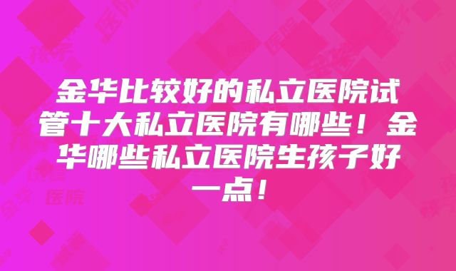 金华比较好的私立医院试管十大私立医院有哪些！金华哪些私立医院生孩子好一点！