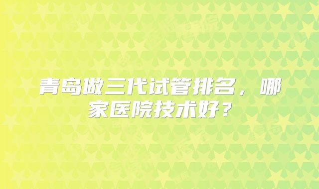 青岛做三代试管排名，哪家医院技术好？