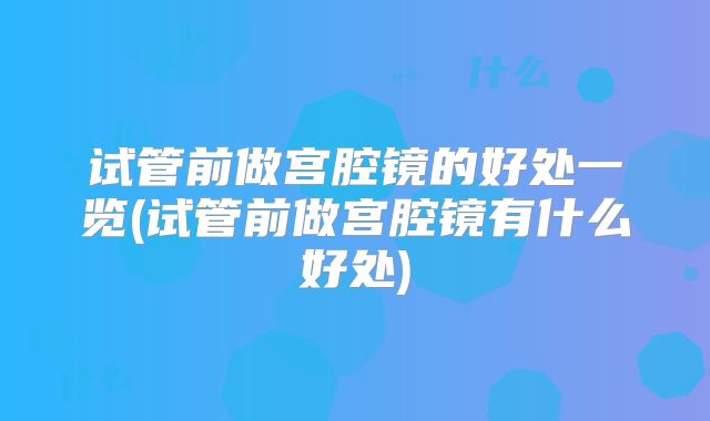 试管前做宫腔镜的好处一览(试管前做宫腔镜有什么好处)