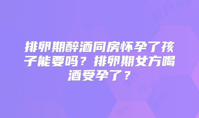 排卵期醉酒同房怀孕了孩子能要吗？排卵期女方喝酒受孕了？