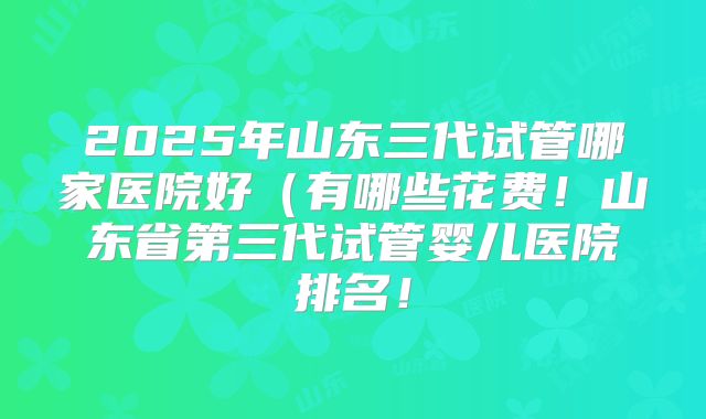2025年山东三代试管哪家医院好（有哪些花费！山东省第三代试管婴儿医院排名！