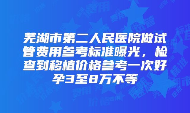 芜湖市第二人民医院做试管费用参考标准曝光,检查到移植价格参考一次好孕3至8万不等