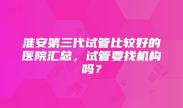 淮安第三代试管比较好的医院汇总，试管要找机构吗？