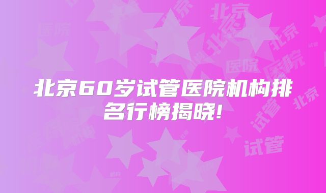 北京60岁试管医院机构排名行榜揭晓!