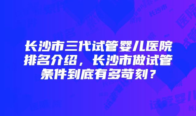 长沙市三代试管婴儿医院排名介绍，长沙市做试管条件到底有多苛刻？