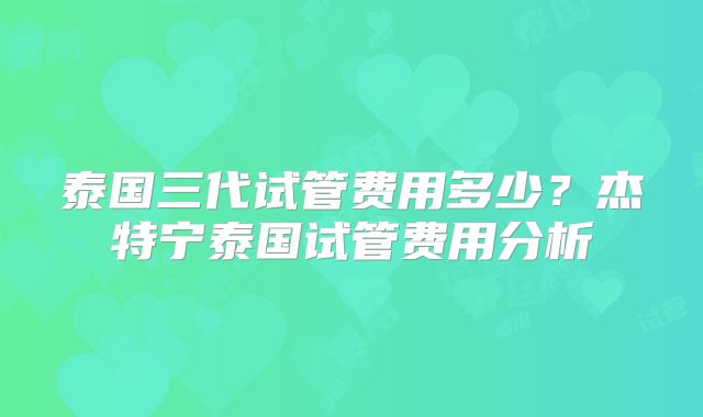 泰国三代试管费用多少？杰特宁泰国试管费用分析