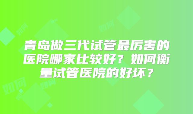 青岛做三代试管最厉害的医院哪家比较好？如何衡量试管医院的好坏？