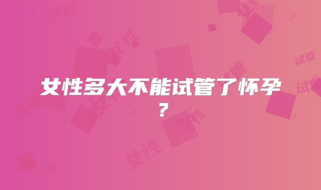 女性多大不能试管了怀孕?