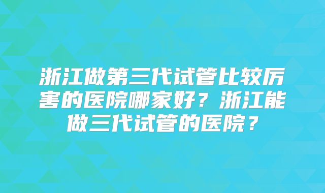浙江做第三代试管比较厉害的医院哪家好?浙江能做三代试管的医院?