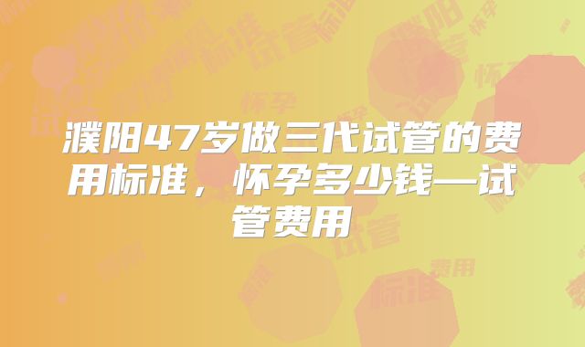濮阳47岁做三代试管的费用标准，怀孕多少钱—试管费用