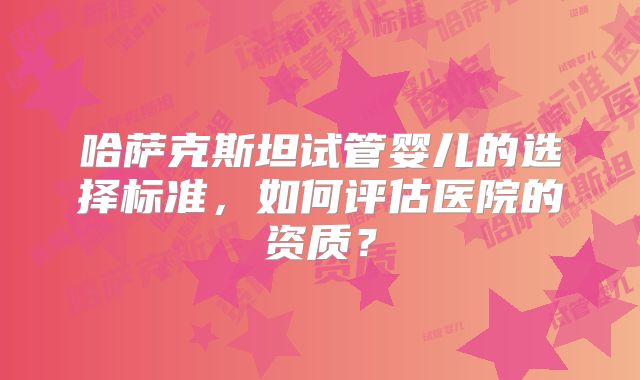 哈萨克斯坦试管婴儿的选择标准，如何评估医院的资质？