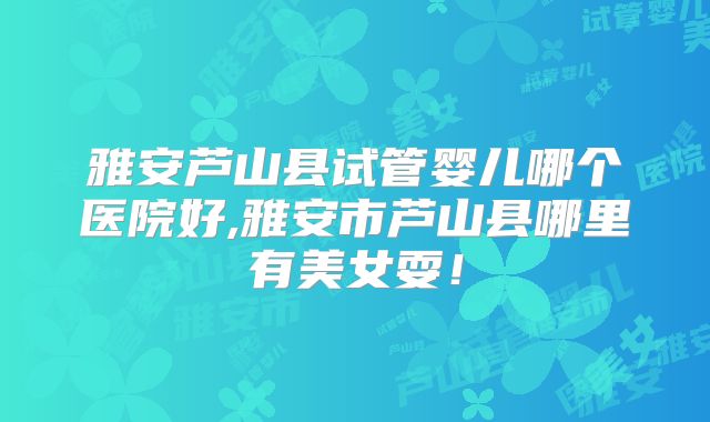 雅安芦山县试管婴儿哪个医院好,雅安市芦山县哪里有美女耍！