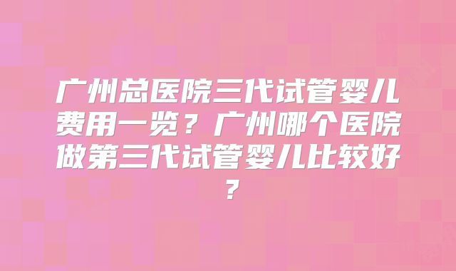 广州总医院三代试管婴儿费用一览？广州哪个医院做第三代试管婴儿比较好？