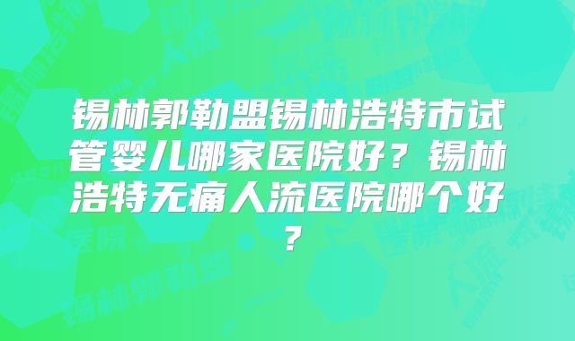 锡林郭勒盟锡林浩特市试管婴儿哪家医院好？锡林浩特无痛人流医院哪个好？