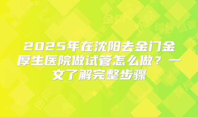 2025年在沈阳去金门金厚生医院做试管怎么做？一文了解完整步骤