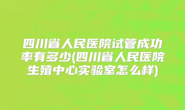 四川省人民医院试管成功率有多少(四川省人民医院生殖中心实验室怎么样)