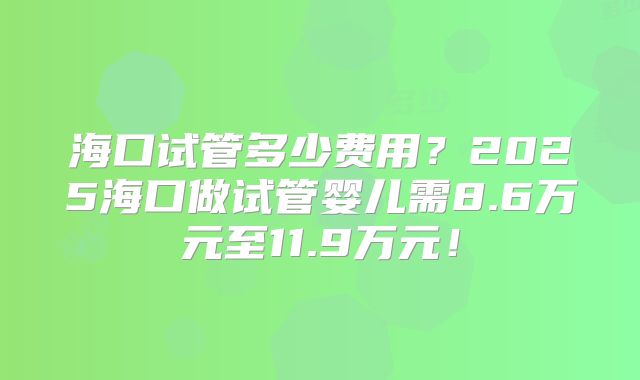 海口试管多少费用?2025海口做试管婴儿需8.6万元至11.9万元!