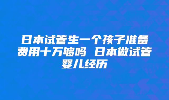 日本试管生一个孩子准备费用十万够吗 日本做试管婴儿经历