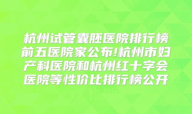 杭州试管囊胚医院排行榜前五医院家公布!杭州市妇产科医院和杭州红十字会医院等性价比排行榜公开