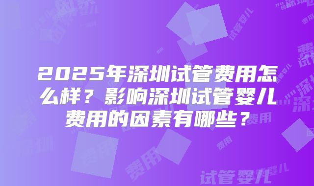 2025年深圳试管费用怎么样？影响深圳试管婴儿费用的因素有哪些？