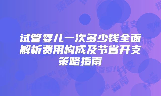 试管婴儿一次多少钱全面解析费用构成及节省开支策略指南