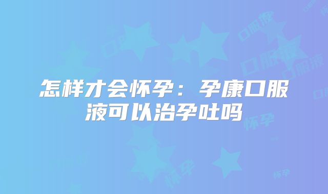 怎样才会怀孕：孕康口服液可以治孕吐吗