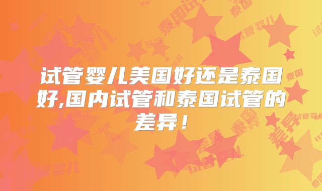 试管婴儿美国好还是泰国好,国内试管和泰国试管的差异！
