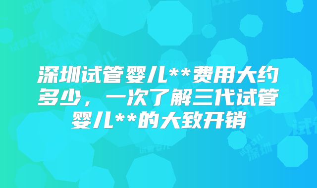 深圳试管婴儿**费用大约多少，一次了解三代试管婴儿**的大致开销