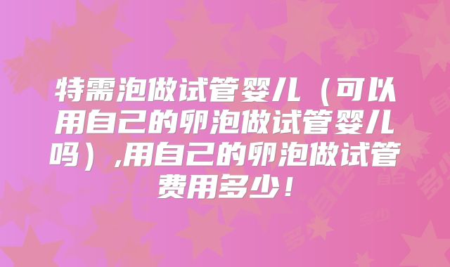 特需泡做试管婴儿（可以用自己的卵泡做试管婴儿吗）,用自己的卵泡做试管费用多少！