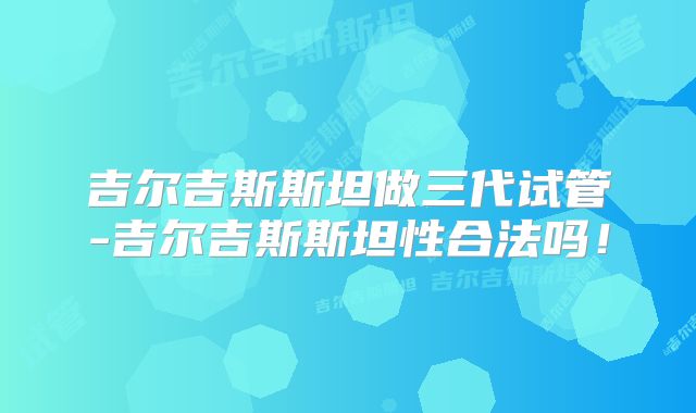 吉尔吉斯斯坦做三代试管-吉尔吉斯斯坦性合法吗!