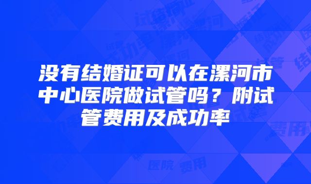 没有结婚证可以在漯河市中心医院做试管吗？附试管费用及成功率