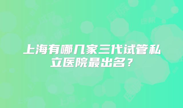 上海有哪几家三代试管私立医院最出名?