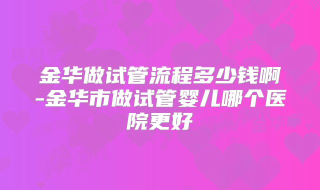 金华做试管流程多少钱啊-金华市做试管婴儿哪个医院更好
