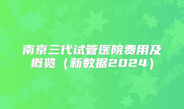 南京三代试管医院费用及概览(新数据2024)