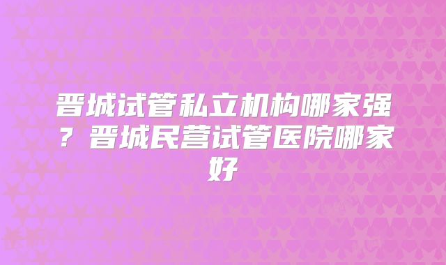 晋城试管私立机构哪家强?晋城民营试管医院哪家好